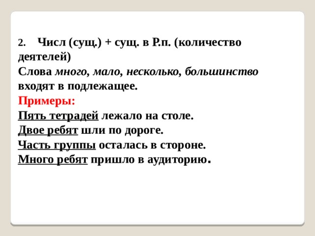 2.    Числ (сущ.) + сущ. в Р.п. (количество деятелей)   Слова много, мало, несколько, большинство входят в подлежащее.   Примеры:  Пять тетрадей лежало на столе.   Двое ребят шли по дороге.   Часть группы осталась в стороне.   Много ребят пришло в аудиторию .   