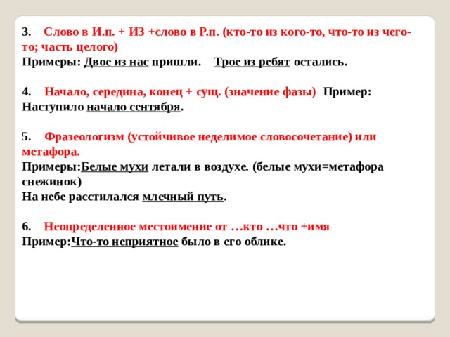 3.     Слово в И.п. + ИЗ +слово в Р.п. (кто-то из кого-то, что-то из чего-то; часть целого)   Примеры: Двое из нас пришли.  Трое из ребят остались.    4.     Начало, середина, конец + сущ. (значение фазы) Пример:  Наступило начало сентября .    5.     Фразеологизм (устойчивое неделимое словосочетание) или метафора.  Примеры: Белые мухи летали в воздухе. (белые мухи=метафора снежинок)  На небе расстилался млечный путь .    6.     Неопределенное местоимение от …кто …что +имя   Пример: Что-то неприятное было в его облике.     