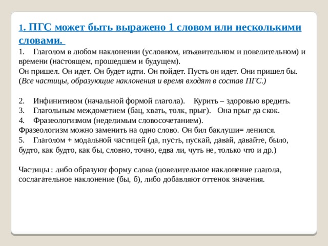 1 . ПГС может быть выражено 1 словом или несколькими словами.   1.    Глаголом в любом наклонении (условном, изъявительном и повелительном) и времени (настоящем, прошедшем и будущем).   Он пришел. Он идет. Он будет идти. Он пойдет. Пусть он идет. Они пришел бы. ( Все частицы, образующие наклонения и время входят в состав ПГС.)    2.    Инфинитивом (начальной формой глагола). Курить – здоровью вредить.   3.    Глагольным междометием (бац, хвать, толк, прыг). Она прыг да скок.   4.    Фразеологизмом (неделимым словосочетанием).  Фразеологизм можно заменить на одно слово. Он бил баклуши= ленился.   5.    Глаголом + модальной частицей (да, пусть, пускай, давай, давайте, было, будто, как будто, как бы, словно, точно, едва ли, чуть не, только что и др.)    Частицы : либо образуют форму слова (повелительное наклонение глагола, сослагательное наклонение (бы, б), либо добавляют оттенок значения.    