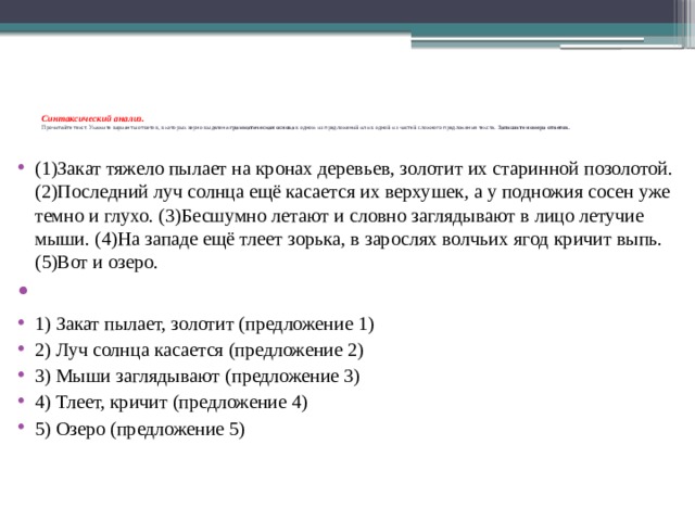 Синтаксический анализ.  Прочитайте текст. Укажите варианты ответов, в которых верно выделена  грамматическая основа  в одном из предложений или в одной из частей сложного предложения текста. Запишите номера ответов.       (1)Закат тяжело пылает на кронах деревьев, золотит их старинной позолотой. (2)Последний луч солнца ещё касается их верхушек, а у подножия сосен уже темно и глухо. (3)Бесшумно летают и словно заглядывают в лицо летучие мыши. (4)На западе ещё тлеет зорька, в зарослях волчьих ягод кричит выпь. (5)Вот и озеро.   1) Закат пылает, золотит (предложение 1) 2) Луч солнца касается (предложение 2) 3) Мыши заглядывают (предложение 3) 4) Тлеет, кричит (предложение 4) 5) Озеро (предложение 5) 