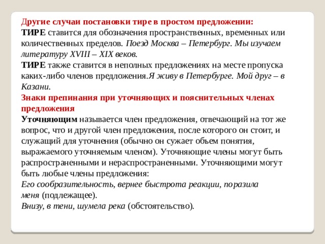 Д ругие случаи постановки тире в простом предложении: ТИРЕ  ставится для обозначения пространственных, временных или количественных пределов. Поезд Москва – Петербург. Мы изучаем литературу XVIII – XIX веков. ТИРЕ  также ставится в неполных предложениях на месте пропуска каких-либо членов предложения. Я живу в Петербурге. Мой друг – в Казани. Знаки препинания при уточняющих и пояснительных членах предложения Уточняющим  называется член предложения, отвечающий на тот же вопрос, что и другой член предложения, после которого он стоит, и служащий для уточнения (обычно он сужает объем понятия, выражаемого уточняемым членом). Уточняющие члены могут быть распространенными и нераспространенными. Уточняющими могут быть любые члены предложения: Его сообразительность, вернее быстрота реакции, поразила меня  (подлежащее).  Внизу, в тени, шумела река  (обстоятельство).    