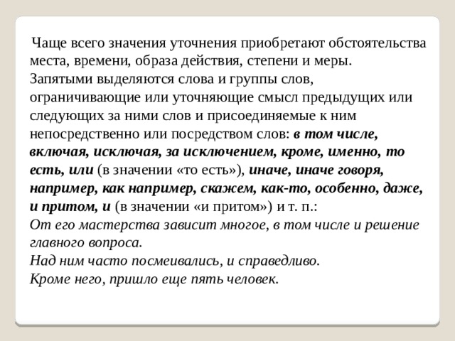  Чаще всего значения уточнения приобретают обстоятельства места, времени, образа действия, степени и меры. Запятыми выделяются слова и группы слов, ограничивающие или уточняющие смысл предыдущих или следующих за ними слов и присоединяемые к ним непосредственно или посредством слов:  в том числе, включая, исключая, за исключением, кроме, именно,   то есть, или  (в значении «то есть»),  иначе, иначе говоря, например, как например, скажем, как-то, особенно, даже, и притом, и  (в значении «и притом») и т. п.: От его мастерства зависит многое, в том числе и решение главного вопроса.  Над ним часто посмеивались, и справедливо.  Кроме него, пришло еще пять человек. 