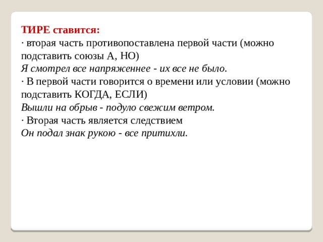 ТИРЕ ставится: · вторая часть противопоставлена первой части (можно подставить союзы А, НО) Я смотрел все напряженнее - их все не было. · В первой части говорится о времени или условии (можно подставить КОГДА, ЕСЛИ) Вышли на обрыв - подуло свежим ветром. · Вторая часть является следствием Он подал знак рукою - все притихли. 