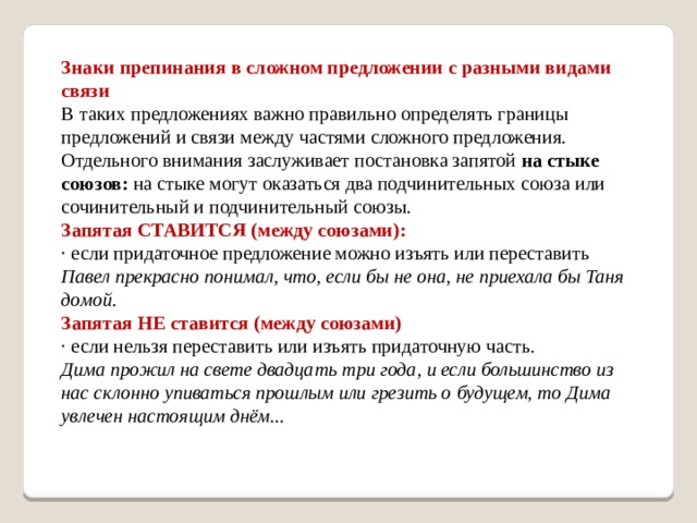 Знаки препинания в сложном предложении с разными видами связи В таких предложениях важно правильно определять границы предложений и связи между частями сложного предложения. Отдельного внимания заслуживает постановка запятой  на стыке союзов:  на стыке могут оказаться два подчинительных союза или сочинительный и подчинительный союзы. Запятая СТАВИТСЯ (между союзами): · если придаточное предложение можно изъять или переставить Павел прекрасно понимал, что, если бы не она, не приехала бы Таня домой. Запятая НЕ ставится (между союзами) · если нельзя переставить или изъять придаточную часть. Дима прожил на свете двадцать три года, и если большинство из нас склонно упиваться прошлым или грезить о будущем, то Дима увлечен настоящим днём... 