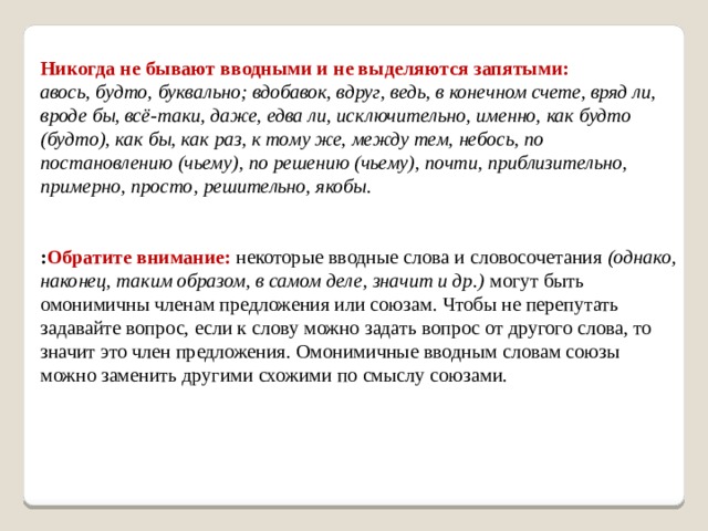 Никогда не бывают вводными и не выделяются запятыми:  авось, будто, буквально; вдобавок, вдруг, ведь, в конечном счете, вряд ли, вроде бы, всё-таки, даже, едва ли, исключительно, именно, как будто (будто), как бы, как раз, к тому же, между тем, небось, по постановлению (чьему), по решению (чьему), почти, приблизительно, примерно, просто, решительно, якобы.    : Обратите  внимание:  некоторые вводные слова и словосочетания  (однако, наконец, таким образом, в самом деле, значит и др.)  могут быть омонимичны членам предложения или союзам. Чтобы не перепутать задавайте вопрос, если к слову можно задать вопрос от другого слова, то значит это член предложения. Омонимичные вводным словам союзы можно заменить другими схожими по смыслу союзами.     