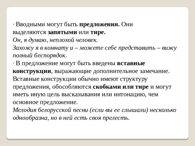 · Вводными могут быть  предложения.  Они выделяются  запятыми  или  тире. Он, я думаю, неплохой человек.  Захожу я в комнату и – можете себе представить – вижу полный беспорядок. · В предложение могут быть введены  вставные конструкции , выражающие дополнительное замечание. Вставные конструкции обычно имеют структуру предложения, обособляются  скобками или тире  и могут иметь иную цель высказывания или интонацию, чем основное предложение. Мелодия белорусской песни (если вы ее слышали) несколько однообразна, но в ней есть своя прелесть.    