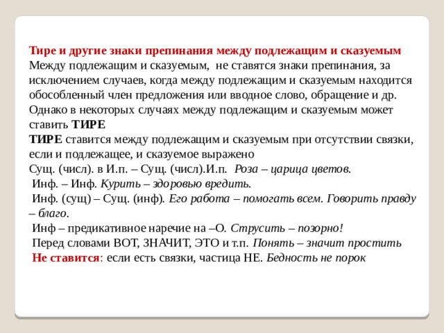 Тире и другие знаки препинания между подлежащим и сказуемым Между подлежащим и сказуемым, не ставятся знаки препинания, за исключением случаев, когда между подлежащим и сказуемым находится обособленный член предложения или вводное слово, обращение и др. Однако в некоторых случаях между подлежащим и сказуемым может ставить  ТИРЕ ТИРЕ  ставится между подлежащим и сказуемым при отсутствии связки, если и подлежащее, и сказуемое выражено Сущ. (числ). в И.п. – Сущ. (числ).И.п.  Роза – царица цветов.  Инф. – Инф.  Курить – здоровью вредить.  Инф. (сущ) – Сущ. (инф).  Его работа – помогать всем. Говорить правду – благо.  Инф – предикативное наречие на  – О.  Струсить – позорно!  Перед словами ВОТ, ЗНАЧИТ, ЭТО и т.п.  Понять – значит простить   Не ставится : если есть связки, частица НЕ.  Бедность не порок 