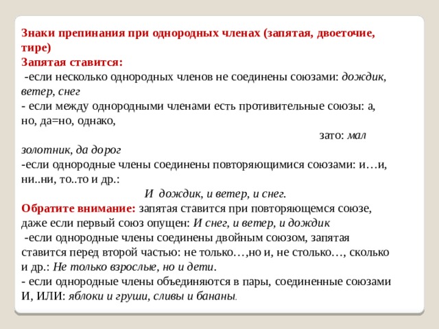 Знаки препинания при однородных членах (запятая, двоеточие, тире) Запятая ставится:  -если несколько однородных членов не соединены союзами:  дождик, ветер, снег - если между однородными членами есть противительные союзы: а, но, да=но, однако,  зато:  мал золотник, да дорог -если однородные члены соединены повторяющимися союзами: и…и, ни..ни, то..то и др.:    И дождик, и ветер, и снег. Обратите внимание:  запятая ставится при повторяющемся союзе, даже если первый союз опущен:  И снег, и ветер, и дождик  -если однородные члены соединены двойным союзом, запятая ставится перед второй частью: не только…,но и, не столько…, сколько и др.:  Не только взрослые, но и дети. - если однородные члены объединяются в пары, соединенные союзами И, ИЛИ:  яблоки и груши, сливы и бананы . 