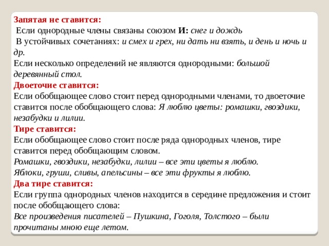 Запятая не ставится:  Если однородные члены связаны союзом  И:  снег и дождь  В устойчивых сочетаниях:  и смех и грех, ни дать ни взять, и день и ночь и др. Если несколько определений не являются однородными:  большой деревянный стол. Двоеточие ставится:  Если обобщающее слово стоит перед однородными членами, то двоеточие ставится после обобщающего слова:  Я люблю цветы: ромашки, гвоздики, незабудки и лилии. Тире ставится:  Если обобщающее слово стоит после ряда однородных членов, тире ставится перед обобщающим словом.  Ромашки, гвоздики, незабудки,   лилии – все эти цветы я люблю.  Яблоки, груши, сливы, апельсины – все эти фрукты я люблю.  Два тире ставится:  Если группа однородных членов находится в середине предложения и стоит после обобщающего слова:  Все произведения писателей – Пушкина, Гоголя, Толстого – были прочитаны мною еще летом.   