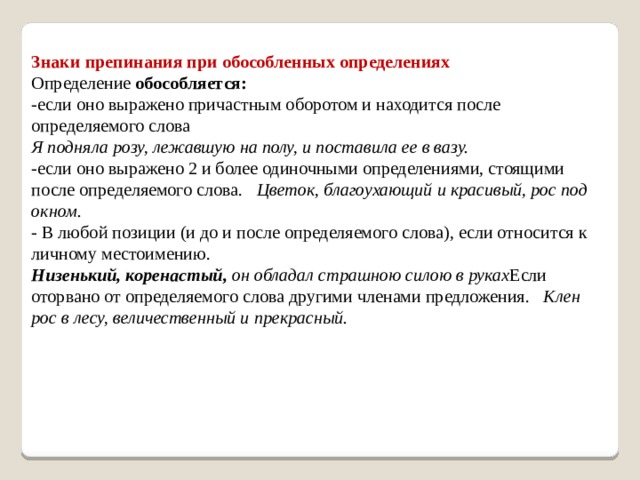 Знаки препинания при обособленных определениях Определение  обособляется: -если оно выражено причастным оборотом и находится после определяемого слова Я подняла розу, лежавшую на полу, и поставила ее в вазу. -если оно выражено 2 и более одиночными определениями, стоящими после определяемого слова. Цветок, благоухающий и красивый, рос под окном. - В любой позиции (и до и после определяемого слова), если относится к личному местоимению. Низенький, коренастый,  он обладал страшною силою в руках Если оторвано от определяемого слова другими членами предложения. Клен рос в лесу, величественный и прекрасный.    