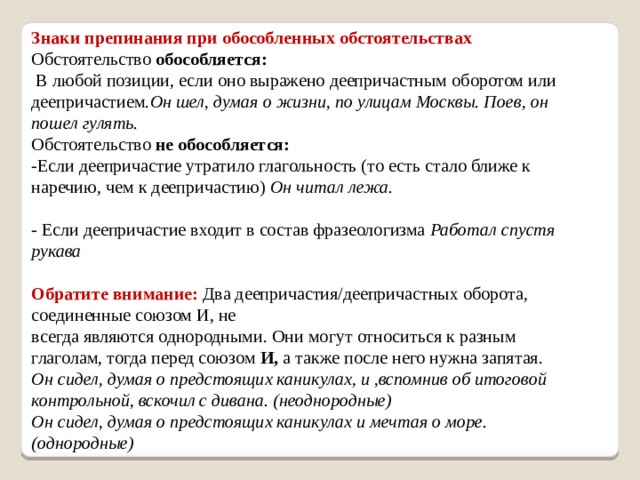 Знаки препинания при обособленных обстоятельствах Обстоятельство  обособляется:  В любой позиции, если оно выражено деепричастным оборотом или деепричастием. Он шел, думая о жизни, по улицам Москвы. Поев, он пошел гулять. Обстоятельство  не обособляется: -Если деепричастие утратило глагольность (то есть стало ближе к наречию, чем к деепричастию) Он читал лежа.   - Если деепричастие входит в состав фразеологизма Работал спустя рукава   Обратите  внимание:   Два деепричастия/деепричастных оборота, соединенные союзом И, не всегда являются однородными. Они могут относиться к разным глаголам, тогда перед союзом  И,  а также после него нужна запятая.  Он сидел, думая о предстоящих каникулах, и ,вспомнив об итоговой контрольной, вскочил с дивана. (неоднородные)  Он сидел, думая о предстоящих каникулах и мечтая о море. (однородные)    