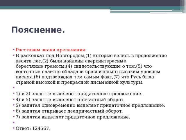 Пояснение.   Расставим знаки препинания: В раскопках под Новгородом,(1) которые велись в продолжение десяти лет,(2) были найдены сверхинтересные берестяные грамоты,(4) свидетельствующие о том,(5) что восточные славяне обладали сравнительно высоким уровнем письма,(6) подтверждая тем самым факт,(7) что Русь была страной высокой и прекрасной письменной культуры.   1) и 2) запятые выделяют придаточное предложение. 4) и 5) запятые выделяют причастный оборот. 5) запятая одновременно выделяет придаточное предложение. 6) запятая открывает деепричастный оборот. 7) запятая выделяет придаточное предложение.   Ответ: 124567. 