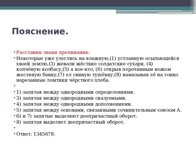 Пояснение.   Расставим знаки препинания: Некоторые уже улеглись на влажную,(1) устланную осыпающейся хвоей землю,(3) жевали жёсткие солдатские сухари, (4) копчёную колбасу,(5) а кое-кто, (6) открыв перочинным ножом жестяную банку,(7) ел свиную тушёнку,(8) намазывая её на тонко нарезанные ломтики чёрствого хлеба.   1) запятая между однородными определениями. 3) запятая между однородными сказуемыми. 4) запятая между однородными дополнениями. 5) запятая между основами, связанными сочинительным союзом А. 6) и 7) запятые выделяют деепричастный оборот. 8) запятая выделяет деепричастный оборот.   Ответ: 1345678. 