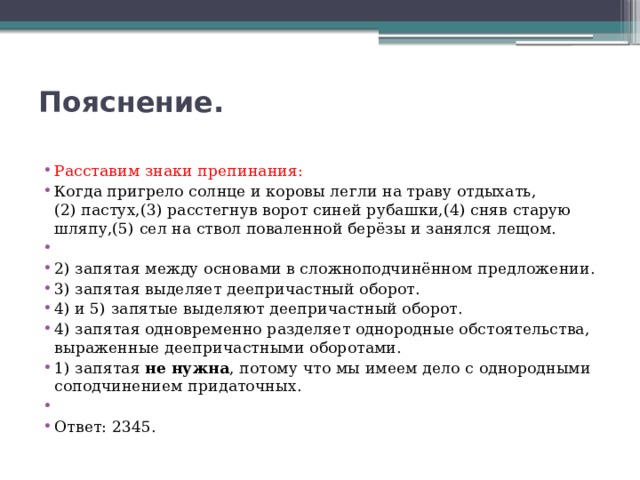 Пояснение.   Расставим знаки препинания: Когда пригрело солнце и коровы легли на траву отдыхать,(2) пастух,(3) расстегнув ворот синей рубашки,(4) сняв старую шляпу,(5) сел на ствол поваленной берёзы и занялся лещом.   2) запятая между основами в сложноподчинённом предложении. 3) запятая выделяет деепричастный оборот. 4) и 5) запятые выделяют деепричастный оборот. 4) запятая одновременно разделяет однородные обстоятельства, выраженные деепричастными оборотами. 1) запятая  не нужна , потому что мы имеем дело с однородными соподчинением придаточных.   Ответ: 2345. 