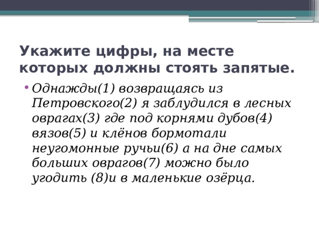 Укажите цифры, на месте которых должны стоять запятые. Однажды(1) возвращаясь из Петровского(2) я заблудился в лесных оврагах(3) где под корнями дубов(4) вязов(5) и клёнов бормотали неугомонные ручьи(6) а на дне самых больших оврагов(7) можно было угодить (8)и в маленькие озёрца. 