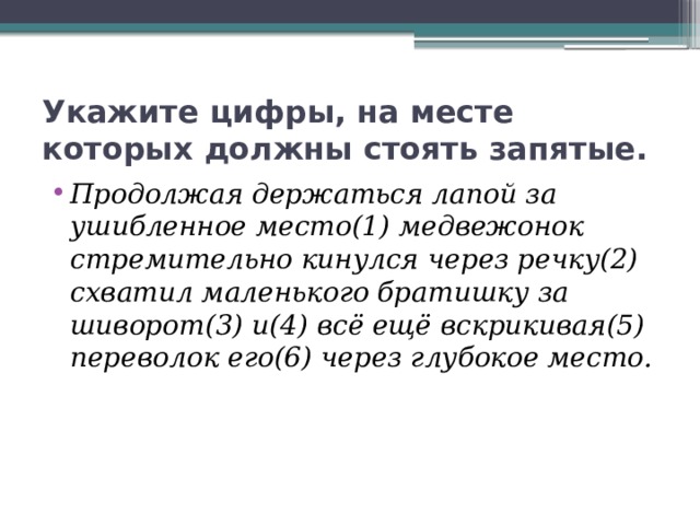 Укажите цифры, на месте которых должны стоять запятые. Продолжая держаться лапой за ушибленное место(1) медвежонок стремительно кинулся через речку(2) схватил маленького братишку за шиворот(3) и(4) всё ещё вскрикивая(5) переволок его(6) через глубокое место. 