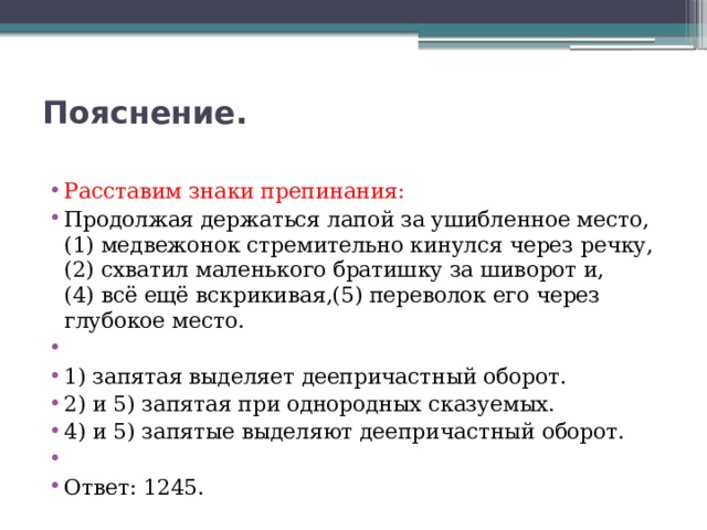 Пояснение.   Расставим знаки препинания: Продолжая держаться лапой за ушибленное место,(1) медвежонок стремительно кинулся через речку,(2) схватил маленького братишку за шиворот и,(4) всё ещё вскрикивая,(5) переволок его через глубокое место.   1) запятая выделяет деепричастный оборот. 2) и 5) запятая при однородных сказуемых. 4) и 5) запятые выделяют деепричастный оборот.   Ответ: 1245. 