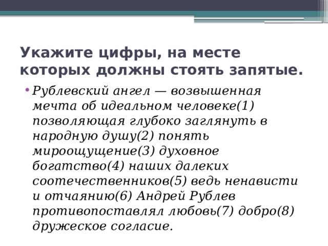 Укажите цифры, на месте которых должны стоять запятые. Рублевский ангел — возвышенная мечта об идеальном человеке(1) позволяющая глубоко заглянуть в народную душу(2) понять мироощущение(3) духовное богатство(4) наших далеких соотечественников(5) ведь ненависти и отчаянию(6) Андрей Рублев противопоставлял любовь(7) добро(8) дружеское согласие. 