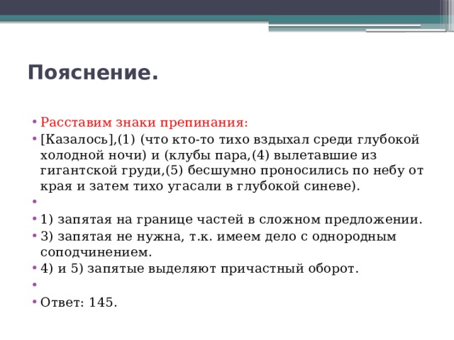 Пояснение.   Расставим знаки препинания: [Казалось],(1) (что кто-то тихо вздыхал среди глубокой холодной ночи) и (клубы пара,(4) вылетавшие из гигантской груди,(5) бесшумно проносились по небу от края и затем тихо угасали в глубокой синеве).   1) запятая на границе частей в сложном предложении. 3) запятая не нужна, т.к. имеем дело с однородным соподчинением. 4) и 5) запятые выделяют причастный оборот.   Ответ: 145. 