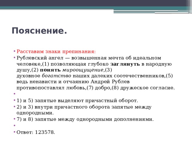 Пояснение.   Расставим знаки препинания: Рублевский ангел — возвышенная мечта об идеальном человеке,(1) позволяющая глубоко  заглянуть  в народную душу,(2)  понять   мироощущение ,(3) духовное  богатство  наших далеких соотечественников,(5) ведь ненависти и отчаянию Андрей Рублев противопоставлял любовь,(7) добро,(8) дружеское согласие.   1) и 5) запятые выделяют причастный оборот. 2) и 3) внутри причастного оборота запятые между однородными. 7) и 8) запятые между однородными дополнениями.   Ответ: 123578. 