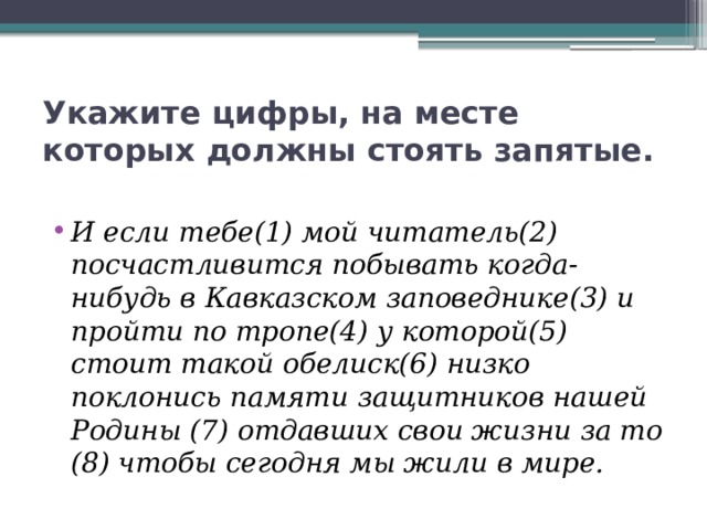 Укажите цифры, на месте которых должны стоять запятые. И если тебе(1) мой читатель(2) посчастливится побывать когда-нибудь в Кавказском заповеднике(3) и пройти по тропе(4) у которой(5) стоит такой обелиск(6) низко поклонись памяти защитников нашей Родины (7) отдавших свои жизни за то (8) чтобы сегодня мы жили в мире. 