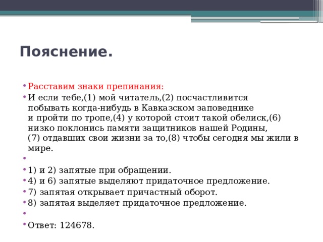 Пояснение.   Расставим знаки препинания: И если тебе,(1) мой читатель,(2) посчастливится побывать когда-нибудь в Кавказском заповеднике и пройти по тропе,(4) у которой стоит такой обелиск,(6) низко поклонись памяти защитников нашей Родины,(7) отдавших свои жизни за то,(8) чтобы сегодня мы жили в мире.   1) и 2) запятые при обращении. 4) и 6) запятые выделяют придаточное предложение. 7) запятая открывает причастный оборот. 8) запятая выделяет придаточное предложение.   Ответ: 124678. 