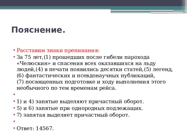 Пояснение.   Расставим знаки препинания: За 75 лет,(1) прошедших после гибели парохода «Челюскин» и спасения всех оказавшихся на льду людей,(4) в печати появились десятки статей,(5) легенд,(6) фантастических и псевдонаучных публикаций,(7) посвященных подготовке и ходу выполнения этого необычного по тем временам рейса.   1) и 4) запятые выделяют причастный оборот. 5) и 6) запятые при однородных подлежащих. 7) запятая выделяет причастный оборот.   Ответ: 14567. 