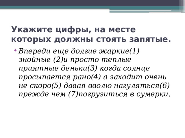 Укажите цифры, на месте которых должны стоять запятые. Впереди еще долгие жаркие(1) знойные (2)и просто теплые приятные деньки(3) когда солнце просыпается рано(4) а заходит очень не скоро(5) давая вволю нагуляться(6) прежде чем (7)погрузиться в сумерки. 