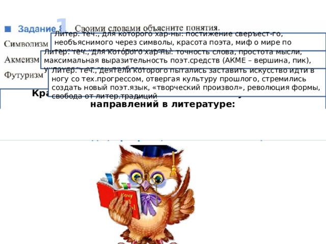 1 Литер. теч., для которого хар-ны: постижение сверъест-го, необъяснимого через символы, красота поэта, миф о мире по законам красоты (туманность) Литер. теч., для которого хар-ны: точность слова, простота мысли, максимальная выразительность поэт.средств (АКМЕ – вершина, пик), уклоняясь от соц.проблем Литер. теч., деятели которого пытались заставить искусство идти в ногу со тех.прогрессом, отвергая культуру прошлого, стремились создать новый поэт.язык, «творческий произвол», революция формы, свобода от литер.традиций  Кратко объясните причины появления указанных направлений в литературе: Сложность и противоречивость новой эпохи, перемены в экономической и политической жизни (революция, свободы, прогресс, изменение жизни)  