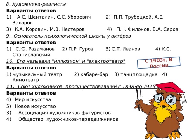 8. Художники-реалисты Варианты ответов С 1903г. В России 1) А.С. Шенталин, С.С. Уборевич 2) П.П. Трубецкой, А.Е. Захаров К.А. Коровин, М.В. Нестеров 4) П.Н. Филонов, В.А. Серов 9. Основатель психологической школы у актёров Варианты ответов 1) С.Ю. Разаманов 2) П.Р. Гуров 3) С.Т. Иванов 4) К.С. Станиславский 10. Его называли 