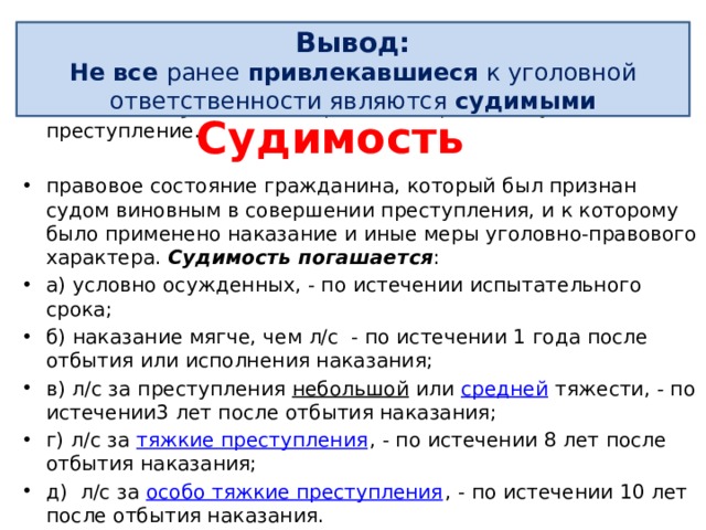 Рецидив Вывод: Не все ранее привлекавшиеся к уголовной ответственности являются судимыми совершение умышленно го преступления лицом, имеющим судимость за ранее совершенное умышленное преступление. правовое состояние гражданина, который был признан судом виновным в совершении преступления, и к которому было применено наказание и иные меры уголовно-правового характера. Судимость погашается : а) условно осужденных, - по истечении испытательного срока; б) наказание мягче, чем л/с - по истечении 1 года после отбытия или исполнения наказания; в) л/с за преступления  небольшой  или  средней  тяжести, - по истечении3 лет после отбытия наказания; г) л/с за  тяжкие преступления , - по истечении 8 лет после отбытия наказания; д) л/с за  особо тяжкие преступления , - по истечении 10 лет после отбытия наказания. Судимость 