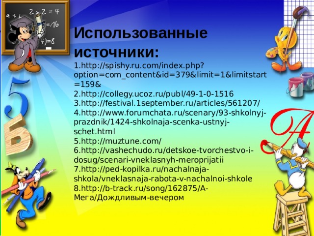 Использованные источники: 1.http://spishy.ru.com/index.php?option=com_content&id=379&limit=1&limitstart=159&  2.http://collegy.ucoz.ru/publ/49-1-0-1516 3.http://festival.1september.ru/articles/561207/ 4.http://www.forumchata.ru/scenary/93-shkolnyj-prazdnik/1424-shkolnaja-scenka-ustnyj-schet.html 5.http://muztune.com/ 6.http://vashechudo.ru/detskoe-tvorchestvo-i-dosug/scenari-vneklasnyh-meroprijatii 7.http://ped-kopilka.ru/nachalnaja-shkola/vneklasnaja-rabota-v-nachalnoi-shkole 8.http://b-track.ru/song/162875/А-Мега/Дождливым-вечером 