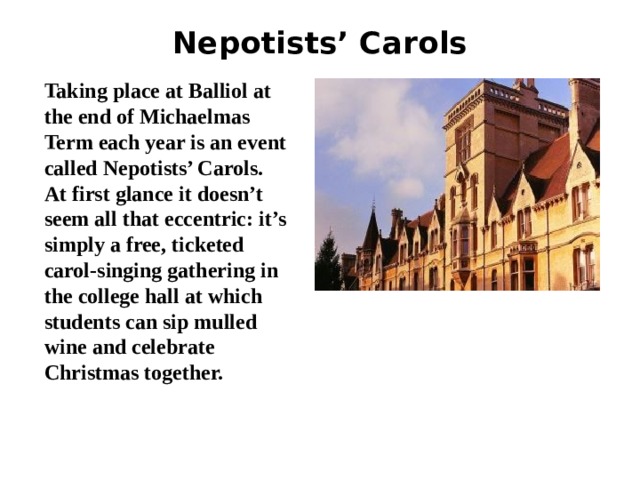 Nepotists’ Carols   Taking place at Balliol at the end of Michaelmas Term each year is an event called Nepotists’ Carols. At first glance it doesn’t seem all that eccentric: it’s simply a free, ticketed carol-singing gathering in the college hall at which students can sip mulled wine and celebrate Christmas together. 