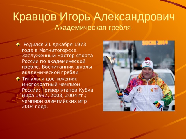 Кравцов Игорь Александрович  Академическая гребля     Родился 21 декабря 1973 года в Магнитогорске. Заслуженный мастер спорта России по академической гребле. Воспитанник школы академической гребли Титулы и достижения: многократный чемпион России; призер этапов Кубка мира 1997, 2003, 2004 гг.; чемпион олимпийских игр 2004 года. 