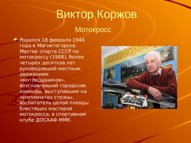   Виктор Коржов  Мотокросс   Родился 18 февраля 1946 года в Магнитогорске. Мастер спорта СССР по мотокроссу (1968), более четырех десятков лет руководивший местным движением «мотовсадников», возглавлявший городские команды, выступавшие на чемпионатах страны, воспитатель целой плеяды блестящих мастеров мотокросса, в спортивном клубе ДОСААФ ММК. 