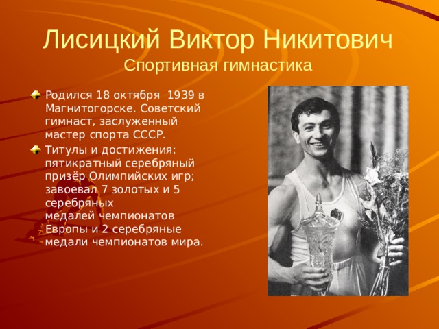 Лисицкий Виктор Никитович  Спортивная гимнастика   Родился 18 октября  1939 в Магнитогорске. Советский гимнаст, заслуженный мастер спорта СССР. Титулы и достижения: пятикратный серебряный призёр Олимпийских игр; завоевал 7 золотых и 5 серебряных медалей чемпионатов Европы и 2 серебряные медали чемпионатов мира. 