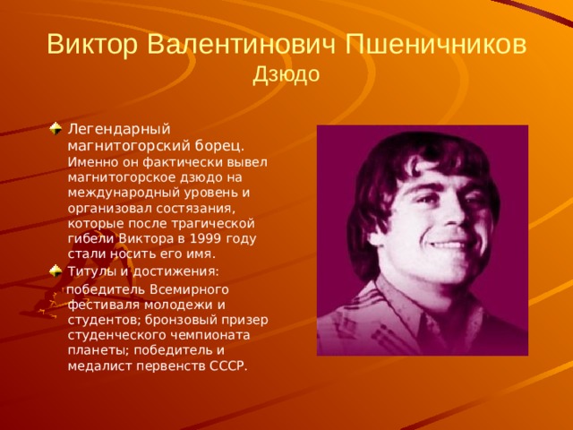 Виктор Валентинович Пшеничников  Дзюдо Легендарный магнитогорский борец. Именно он фактически вывел магнитогорское дзюдо на международный уровень и организовал состязания, которые после трагической гибели Виктора в 1999 году стали носить его имя. Титулы и достижения:   победитель Всемирного фестиваля молодежи и студентов; бронзовый призер студенческого чемпионата планеты; победитель и медалист первенств СССР.  