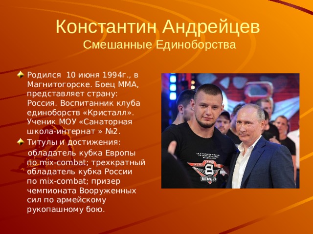      Константин Андрейцев  Смешанные Единоборства Родился 10 июня 1994г., в Магнитогорске. Боец ММА, представляет страну: Россия. Воспитанник клуба единоборств «Кристалл». Ученик МОУ «Санаторная школа-интернат » №2. Титулы и достижения:  обладатель кубка Европы по mix-combat; трехкратный обладатель кубка России по mix-combat; призер чемпионата Вооруженных сил по армейскому рукопашному бою. 