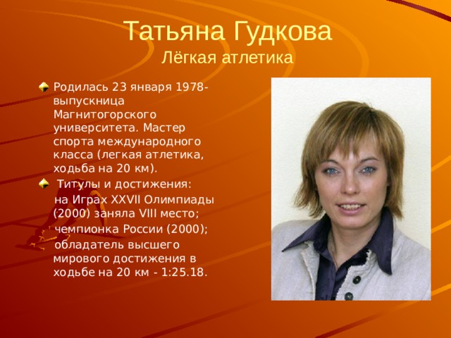 Татьяна Гудкова  Лёгкая атлетика   Родилась 23 января 1978- выпускница Магнитогорского университета. Мастер спорта международного класса (легкая атлетика, ходьба на 20 км).  Титулы и достижения:  на Играх XXVII Олимпиады (2000) заняла VIII место;  чемпионка России (2000);  обладатель высшего мирового достижения в ходьбе на 20 км - 1:25.18. 