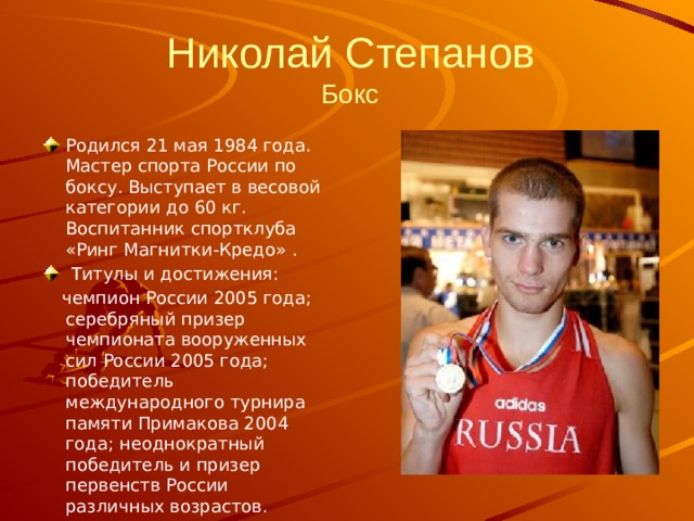 Николай Степанов  Бокс Родился 21 мая 1984 года. Мастер спорта России по боксу. Выступает в весовой категории до 60 кг. Воспитанник спортклуба «Ринг Магнитки-Кредо» .   Титулы и достижения:    чемпион России 2005 года; серебряный призер чемпионата вооруженных сил России 2005 года; победитель международного турнира памяти Примакова 2004 года; неоднократный победитель и призер первенств России различных возрастов. 