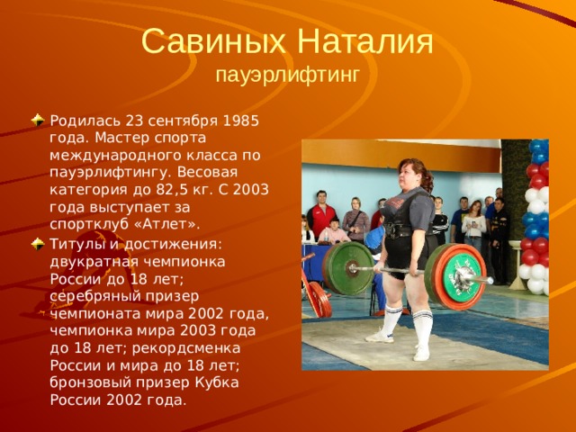 Савиных Наталия  пауэрлифтинг Родилась 23 сентября 1985 года. Мастер спорта международного класса по пауэрлифтингу. Весовая категория до 82,5 кг. С 2003 года выступает за спортклуб «Атлет».  Титулы и достижения: двукратная чемпионка России до 18 лет; серебряный призер чемпионата мира 2002 года, чемпионка мира 2003 года до 18 лет; рекордсменка России и мира до 18 лет; бронзовый призер Кубка России 2002 года . 
