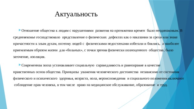 Актуальность Отношение общества к людям с нарушениями развития на протяжении времен было неодинаковым. В средневековье господствовало представление о физических дефектах как о наказании за грехи или знаке причастности к злым духам, поэтому людей с физическими недостатками избегали и боялись, а наиболее приемлемым образом жизни для «больных», с точки зрения физически полноценного общества, было заточение, изоляция. Современная эпоха устанавливает социальную справедливость и равноправие в качестве нравственных основ общества. Принципы уважения человеческого достоинства независимо от состояния физического и психического здоровья, возраста, пола, вероисповедания и социального положения включают соблюдение прав человека, в том числе право на медицинское обслуживание, образование и труд. 