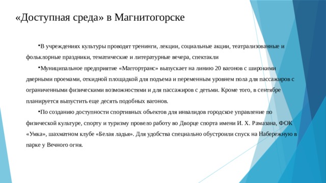 «Доступная среда» в Магнитогорске В учреждениях культуры проводят тренинги, лекции, социальные акции, театрализованные и фольклорные праздники, тематические и литературные вечера, спектакли Муниципальное предприятие «Маггортранс» выпускает на линию 20 вагонов с широкими дверными проемами, откидной площадкой для подъема и переменным уровнем пола для пассажиров с ограниченными физическими возможностями и для пассажиров с детьми. Кроме того, в сентябре планируется выпустить еще десять подобных вагонов. По созданию доступности спортивных объектов для инвалидов городское управление по физической культуре, спорту и туризму провело работу во Дворце спорта имени И. Х. Рамазана, ФОК «Умка», шахматном клубе «Белая ладья». Для удобства специально обустроили спуск на Набережную в парке у Вечного огня. 