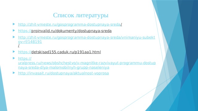 Список литературы http://zhit-vmeste.ru/gosprogramma-dostupnaya-sreda /  https:// proinvalid.ru/dokumenty/dostupnaya-sreda  http://zhit-vmeste.ru/gosprogramma-dostupnaya-sreda/vnimaniyu-subektov-rf/148191 /  https:// detskisad155.caduk.ru/p191aa1.html  https:// uralpress.ru/news/obshchestvo/v-magnitke-razvivayut-programmu-dostupnaya-sreda-dlya-malomobilnyh-grupp-naseleniya http:// invasait.ru/dostupnaya/aktualnost-voprosa 