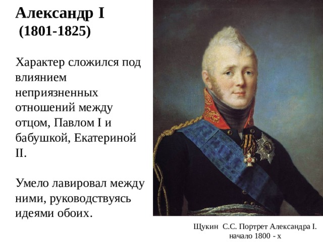  Александр I  (1801-1825)  Характер сложился под влиянием неприязненных отношений между отцом, Павлом I и бабушкой, Екатериной II .  Умело лавировал между ними, руководствуясь идеями обоих. Щукин С.С. Портрет Александра I . начало 1800 - х 