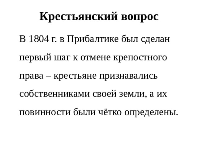 Крестьянский вопрос  В 1804 г. в Прибалтике был сделан первый шаг к отмене крепостного права – крестьяне признавались собственниками своей земли, а их повинности были чётко определены. 