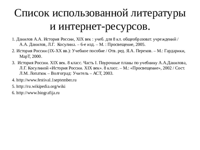 Список использованной литературы и интернет-ресурсов. 1. Данилов А.А. История России, XIX век : учеб. для 8 кл. общеобразоват. учреждений / А.А. Данилов, Л.Г. Косулина. – 6-е изд. – М. : Просвещение, 2005. 2. История России ( IX - XX вв.): Учебное пособие / Отв. ред. Я.А. Перехов. – М.: Гардарики, МарТ, 2000. 3. История России. XIX век. 8 класс. Часть I . Поурочные планы по учебнику А.А.Данилова, Л.Г. Косулиной «История России. XIX век». 8 класс. – М.: «Просвещение», 2002 / Сост. Л.М. Лопатюк – Волгоград: Учитель – АСТ, 2003. 4. http://www.festival.1september.ru 5. http://ru.wikipedia.org/wiki 6. http :// www .biografija.ru 