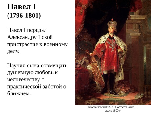  Павел I  (1796-1801)  Павел I передал Александру I своё пристрастие к военному делу.  Научил сына совмещать душевную любовь к человечеству с практической заботой о ближнем. Боровиковский В. Л. Портрет Павла I . около 1800 г 