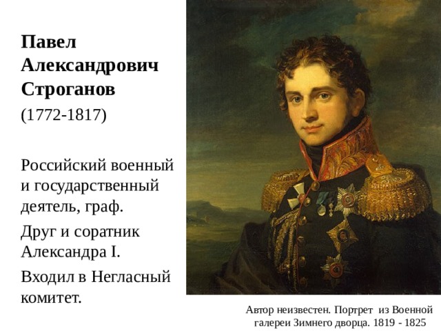  Павел Александрович Строганов  (1772-1817)  Российский военный и государственный деятель, граф.  Друг и соратник Александра I .  Входил в Негласный комитет. Автор неизвестен. Портрет из Военной галереи Зимнего дворца. 1819 - 1825 