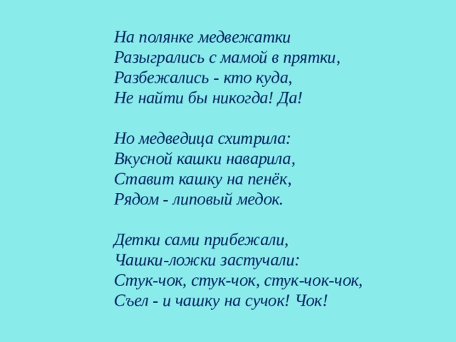    На полянке медвежатки  Разыгрались с мамой в прятки,  Разбежались - кто куда,  Не найти бы никогда! Да!   Но медведица схитрила:  Вкусной кашки наварила,  Ставит кашку на пенёк,  Рядом - липовый медок.   Детки сами прибежали,  Чашки-ложки застучали:  Стук-чок, стук-чок, стук-чок-чок,  Съел - и чашку на сучок! Чок!   